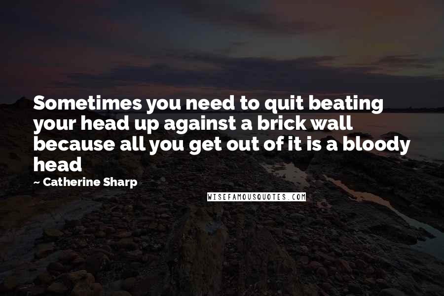 Catherine Sharp Quotes: Sometimes you need to quit beating your head up against a brick wall because all you get out of it is a bloody head 