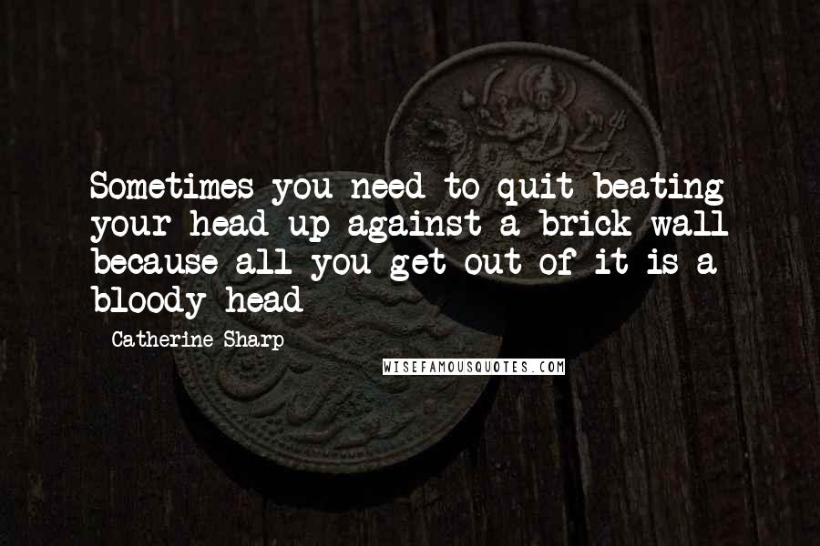 Catherine Sharp Quotes: Sometimes you need to quit beating your head up against a brick wall because all you get out of it is a bloody head 