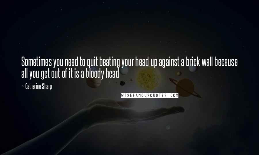 Catherine Sharp Quotes: Sometimes you need to quit beating your head up against a brick wall because all you get out of it is a bloody head 