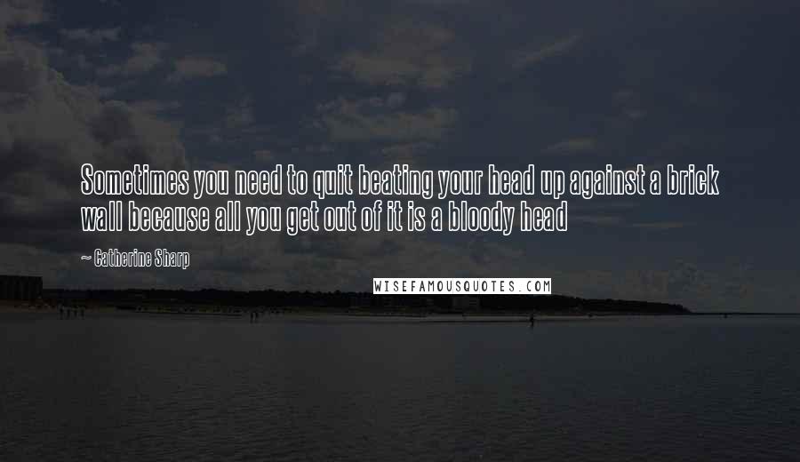 Catherine Sharp Quotes: Sometimes you need to quit beating your head up against a brick wall because all you get out of it is a bloody head 