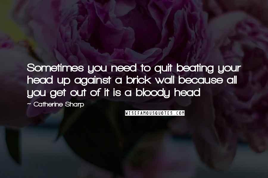 Catherine Sharp Quotes: Sometimes you need to quit beating your head up against a brick wall because all you get out of it is a bloody head 