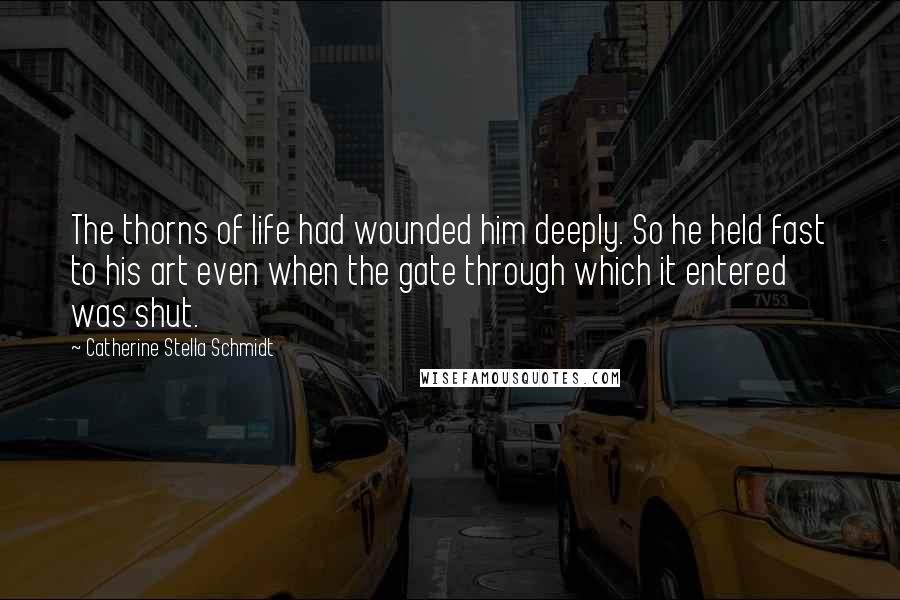 Catherine Stella Schmidt Quotes: The thorns of life had wounded him deeply. So he held fast to his art even when the gate through which it entered was shut.