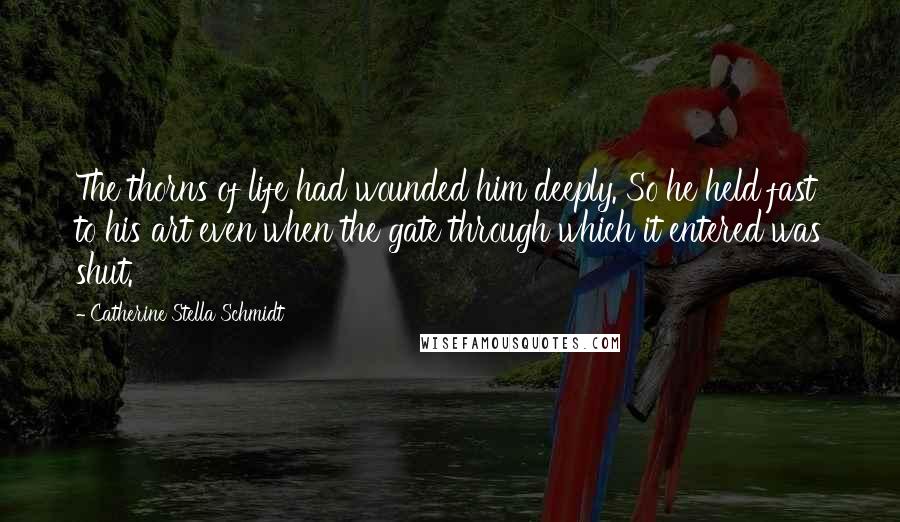 Catherine Stella Schmidt Quotes: The thorns of life had wounded him deeply. So he held fast to his art even when the gate through which it entered was shut.