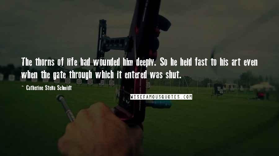 Catherine Stella Schmidt Quotes: The thorns of life had wounded him deeply. So he held fast to his art even when the gate through which it entered was shut.