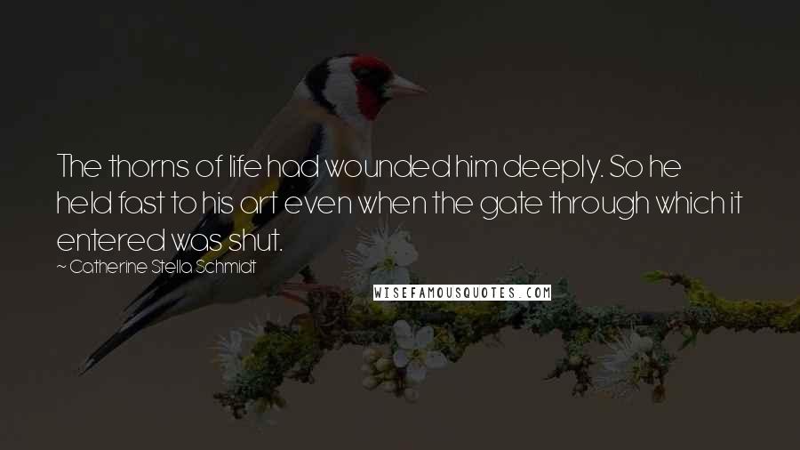 Catherine Stella Schmidt Quotes: The thorns of life had wounded him deeply. So he held fast to his art even when the gate through which it entered was shut.