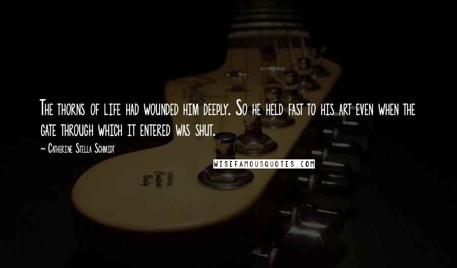 Catherine Stella Schmidt Quotes: The thorns of life had wounded him deeply. So he held fast to his art even when the gate through which it entered was shut.