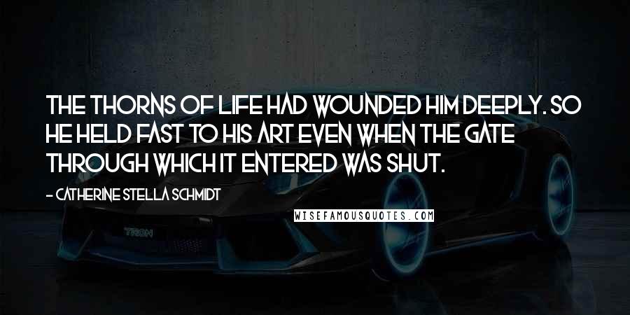 Catherine Stella Schmidt Quotes: The thorns of life had wounded him deeply. So he held fast to his art even when the gate through which it entered was shut.