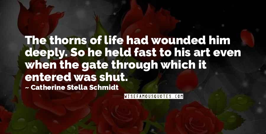 Catherine Stella Schmidt Quotes: The thorns of life had wounded him deeply. So he held fast to his art even when the gate through which it entered was shut.