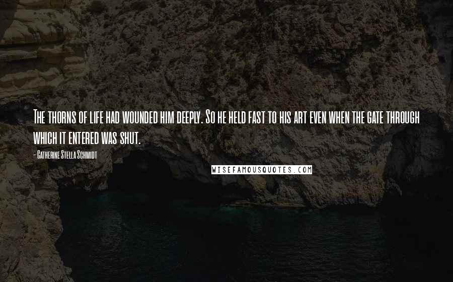 Catherine Stella Schmidt Quotes: The thorns of life had wounded him deeply. So he held fast to his art even when the gate through which it entered was shut.