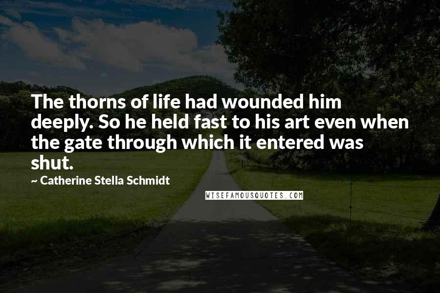 Catherine Stella Schmidt Quotes: The thorns of life had wounded him deeply. So he held fast to his art even when the gate through which it entered was shut.