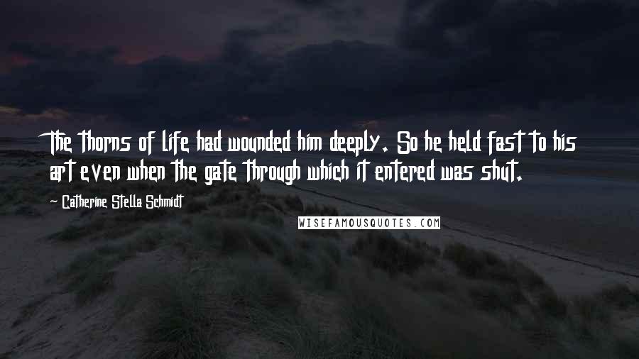 Catherine Stella Schmidt Quotes: The thorns of life had wounded him deeply. So he held fast to his art even when the gate through which it entered was shut.