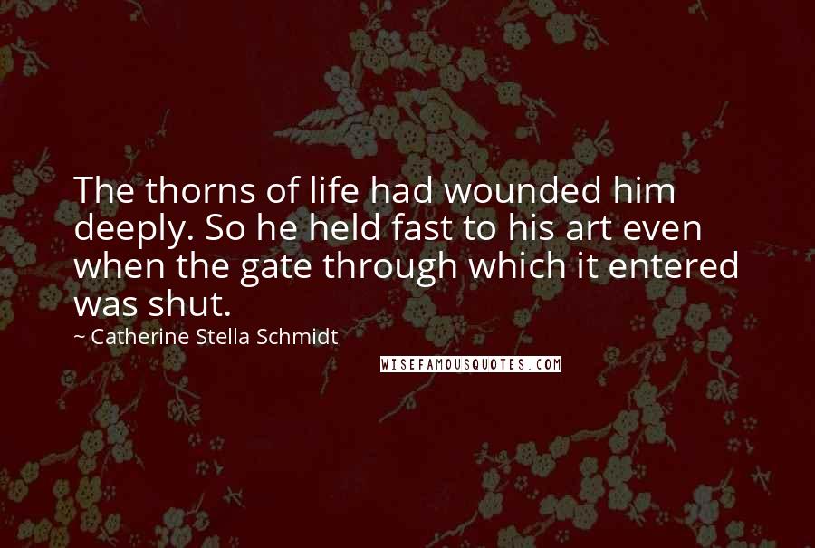 Catherine Stella Schmidt Quotes: The thorns of life had wounded him deeply. So he held fast to his art even when the gate through which it entered was shut.