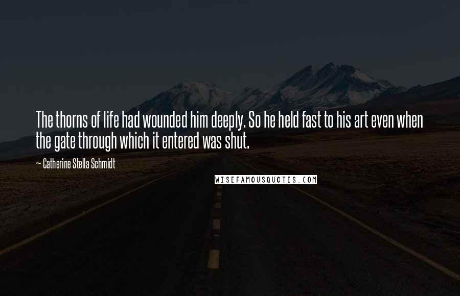 Catherine Stella Schmidt Quotes: The thorns of life had wounded him deeply. So he held fast to his art even when the gate through which it entered was shut.