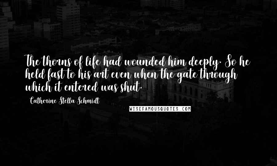 Catherine Stella Schmidt Quotes: The thorns of life had wounded him deeply. So he held fast to his art even when the gate through which it entered was shut.