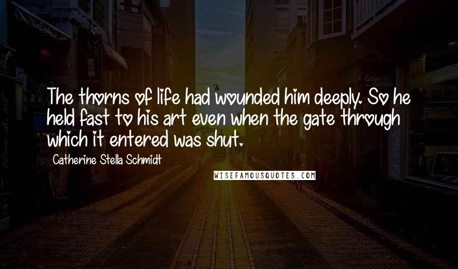 Catherine Stella Schmidt Quotes: The thorns of life had wounded him deeply. So he held fast to his art even when the gate through which it entered was shut.