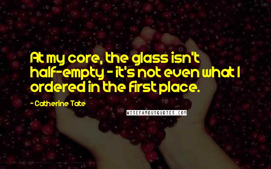 Catherine Tate Quotes: At my core, the glass isn't half-empty - it's not even what I ordered in the first place.