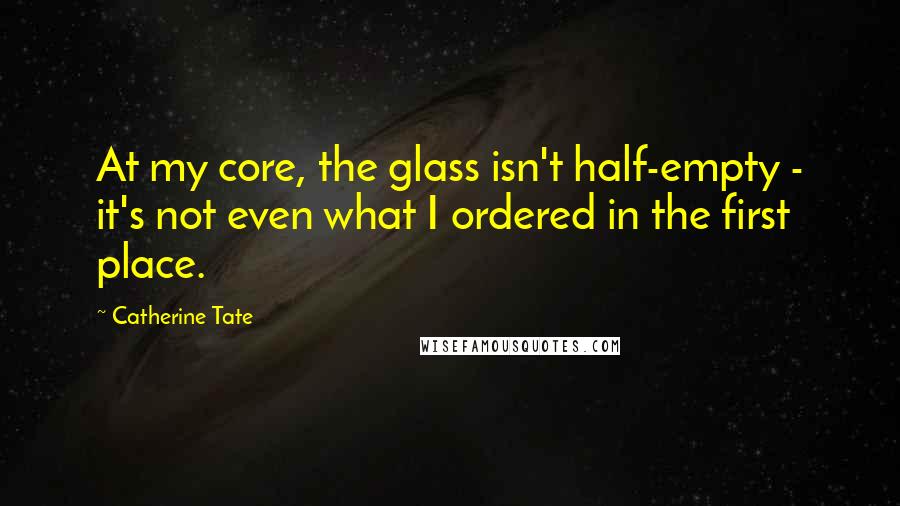 Catherine Tate Quotes: At my core, the glass isn't half-empty - it's not even what I ordered in the first place.
