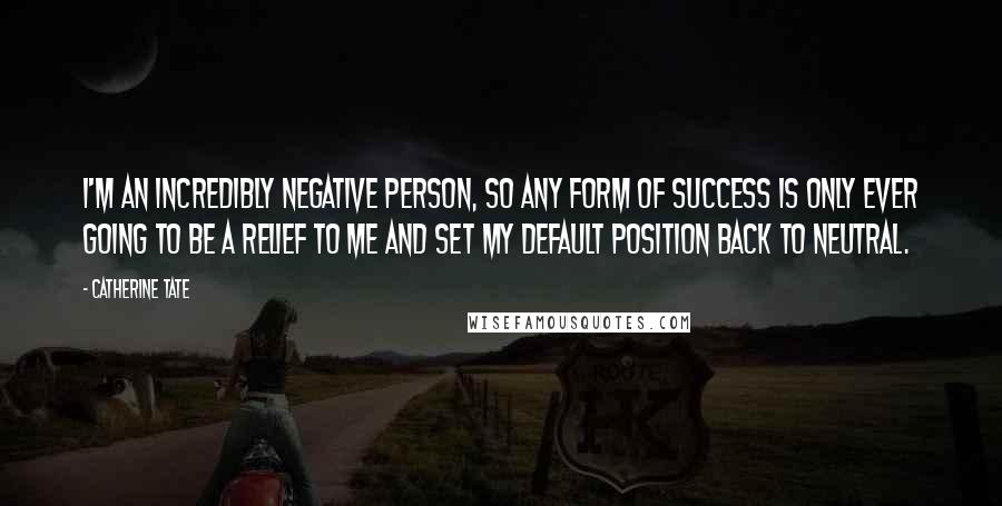 Catherine Tate Quotes: I'm an incredibly negative person, so any form of success is only ever going to be a relief to me and set my default position back to neutral.