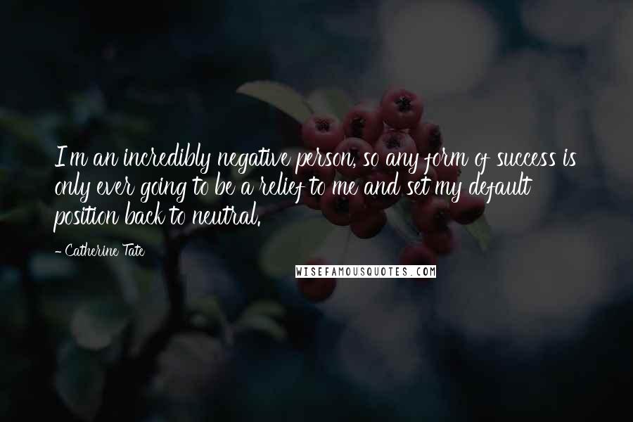 Catherine Tate Quotes: I'm an incredibly negative person, so any form of success is only ever going to be a relief to me and set my default position back to neutral.