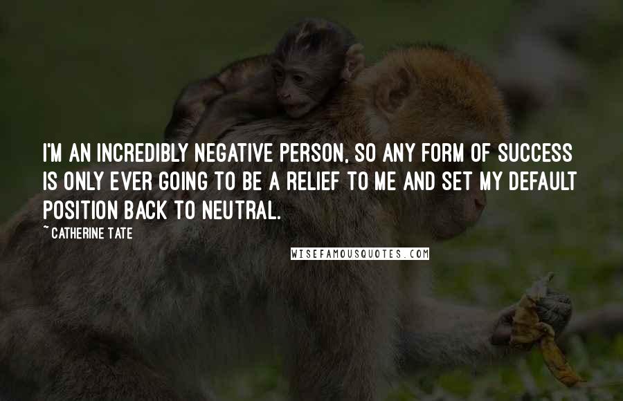 Catherine Tate Quotes: I'm an incredibly negative person, so any form of success is only ever going to be a relief to me and set my default position back to neutral.