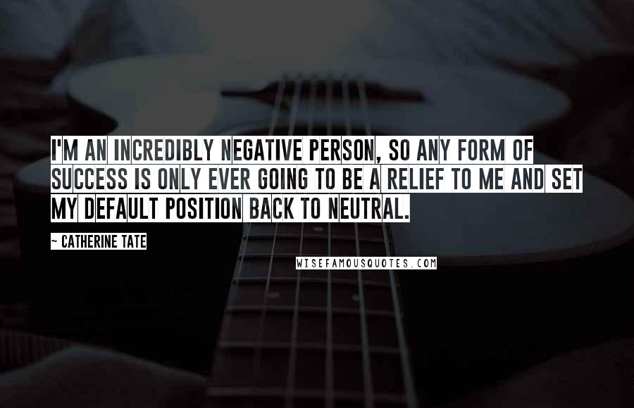 Catherine Tate Quotes: I'm an incredibly negative person, so any form of success is only ever going to be a relief to me and set my default position back to neutral.