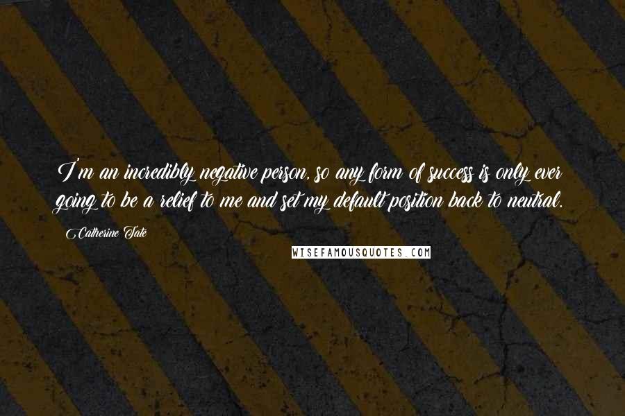 Catherine Tate Quotes: I'm an incredibly negative person, so any form of success is only ever going to be a relief to me and set my default position back to neutral.