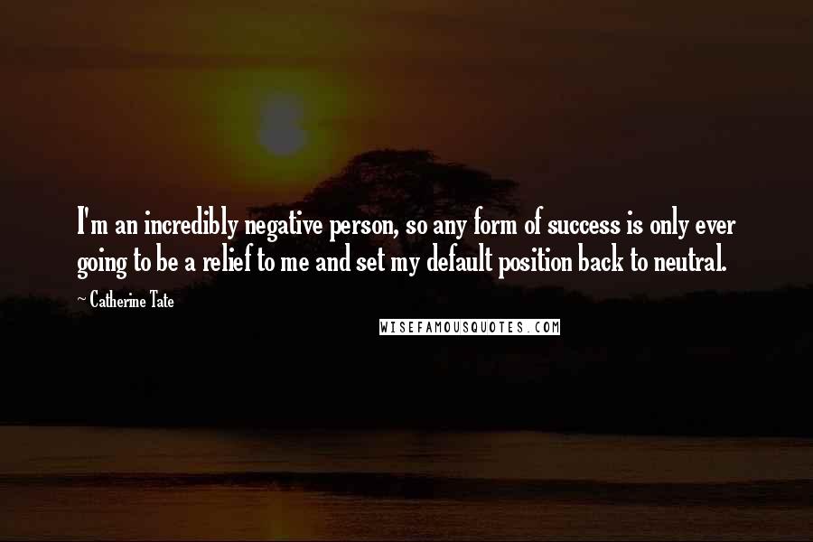 Catherine Tate Quotes: I'm an incredibly negative person, so any form of success is only ever going to be a relief to me and set my default position back to neutral.