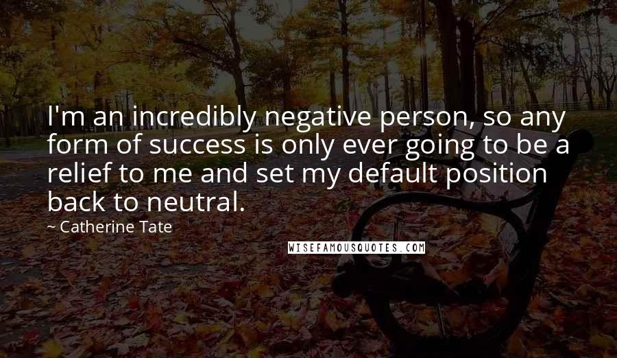 Catherine Tate Quotes: I'm an incredibly negative person, so any form of success is only ever going to be a relief to me and set my default position back to neutral.
