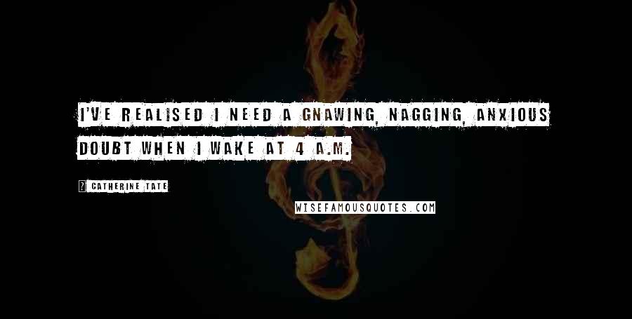 Catherine Tate Quotes: I've realised I need a gnawing, nagging, anxious doubt when I wake at 4 A.M.