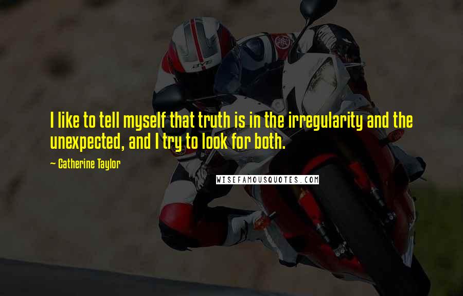 Catherine Taylor Quotes: I like to tell myself that truth is in the irregularity and the unexpected, and I try to look for both.
