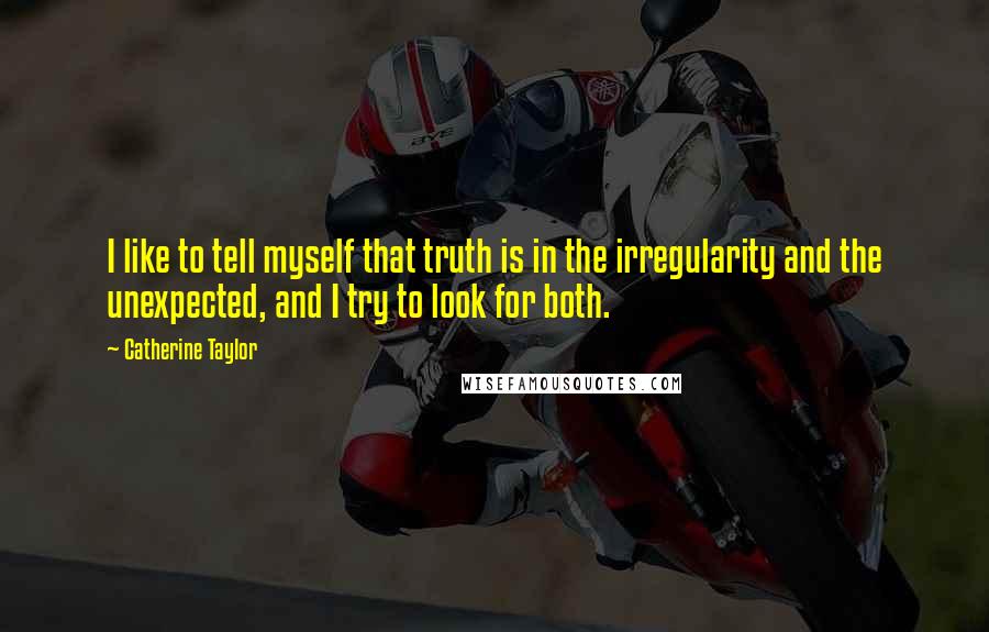 Catherine Taylor Quotes: I like to tell myself that truth is in the irregularity and the unexpected, and I try to look for both.