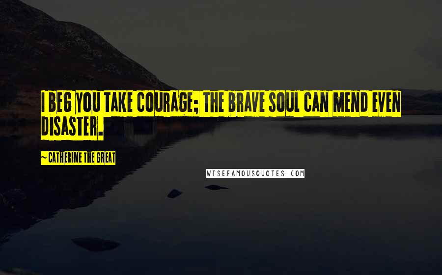 Catherine The Great Quotes: I beg you take courage; the brave soul can mend even disaster.