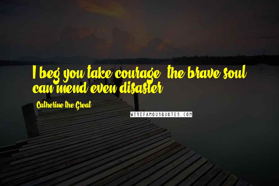 Catherine The Great Quotes: I beg you take courage; the brave soul can mend even disaster.