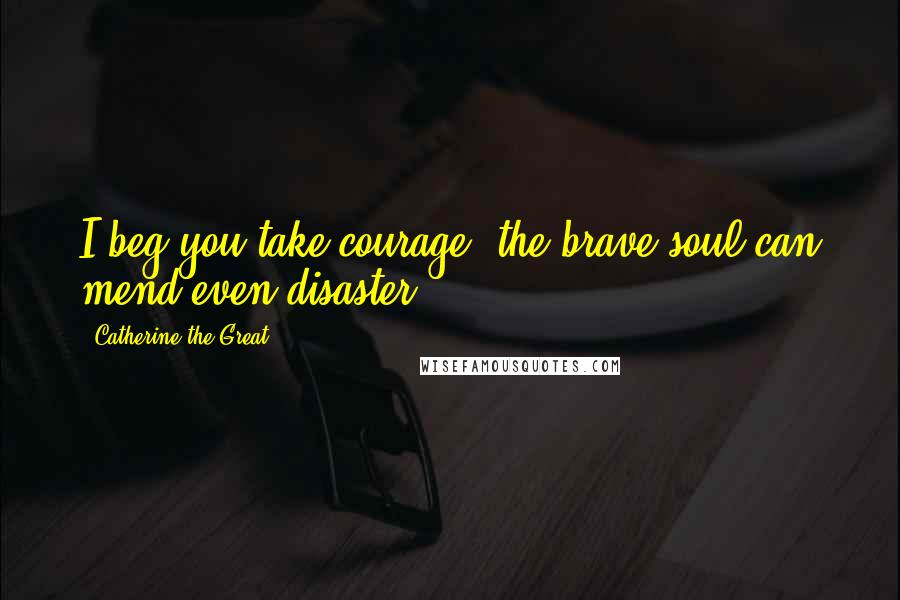 Catherine The Great Quotes: I beg you take courage; the brave soul can mend even disaster.