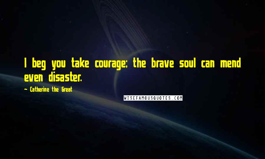 Catherine The Great Quotes: I beg you take courage; the brave soul can mend even disaster.