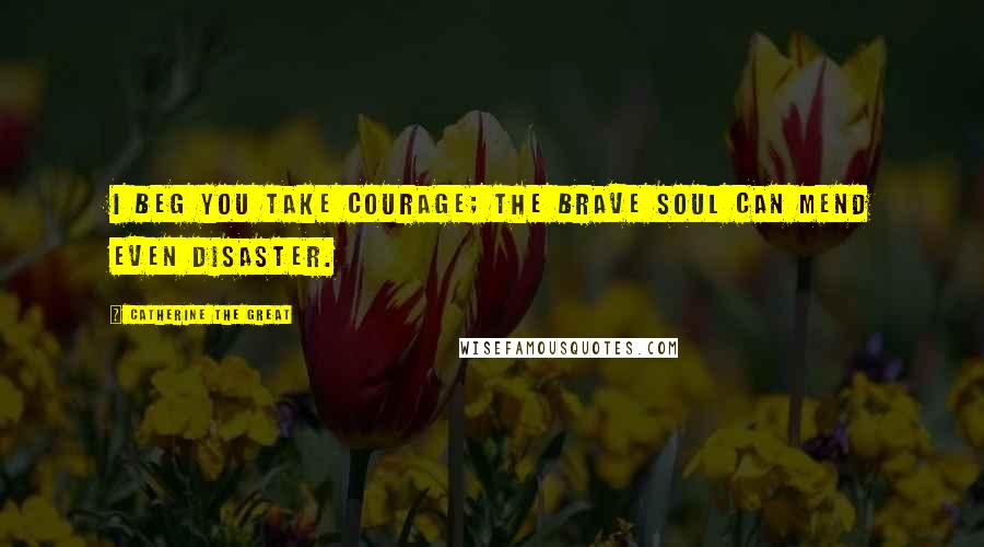 Catherine The Great Quotes: I beg you take courage; the brave soul can mend even disaster.