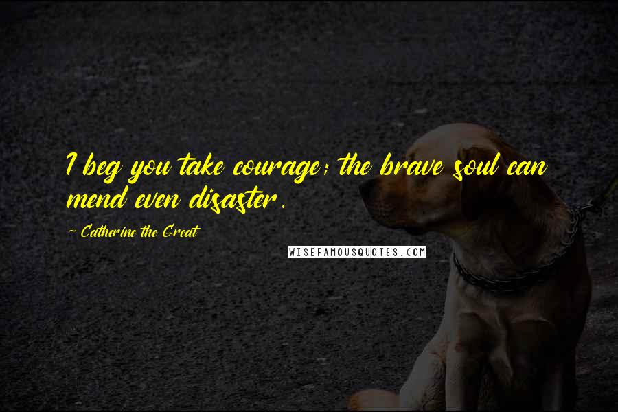 Catherine The Great Quotes: I beg you take courage; the brave soul can mend even disaster.