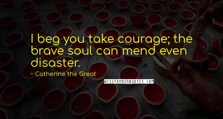 Catherine The Great Quotes: I beg you take courage; the brave soul can mend even disaster.