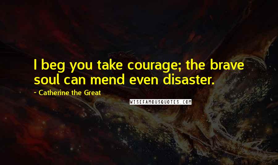 Catherine The Great Quotes: I beg you take courage; the brave soul can mend even disaster.