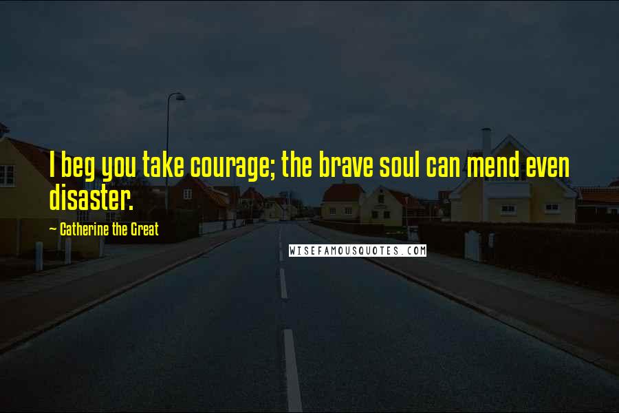 Catherine The Great Quotes: I beg you take courage; the brave soul can mend even disaster.