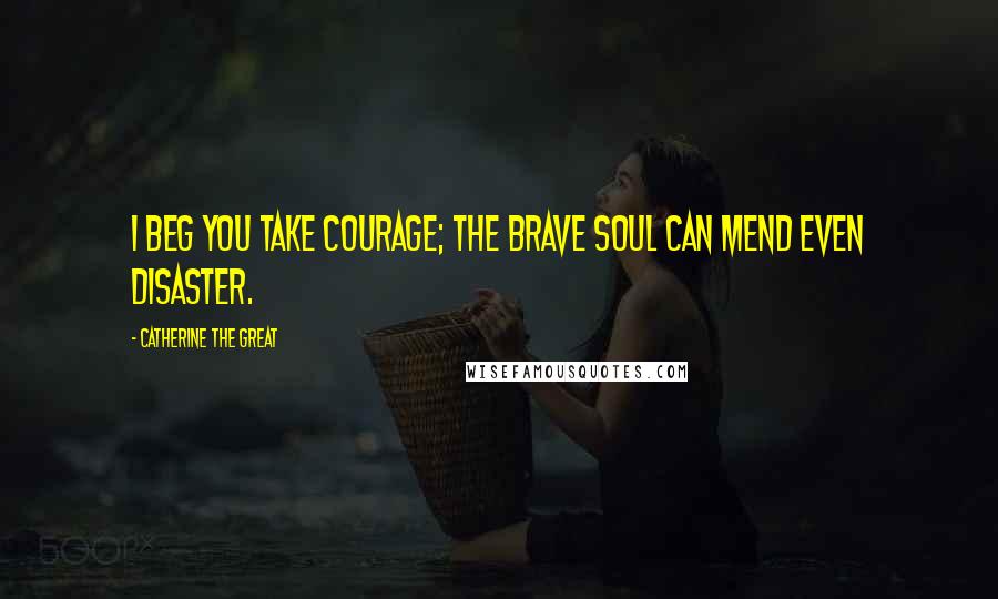 Catherine The Great Quotes: I beg you take courage; the brave soul can mend even disaster.