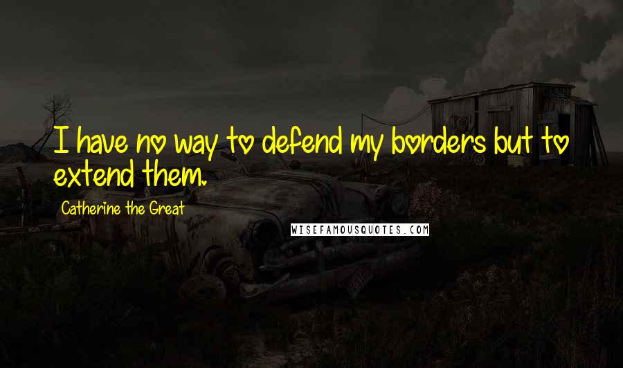 Catherine The Great Quotes: I have no way to defend my borders but to extend them.