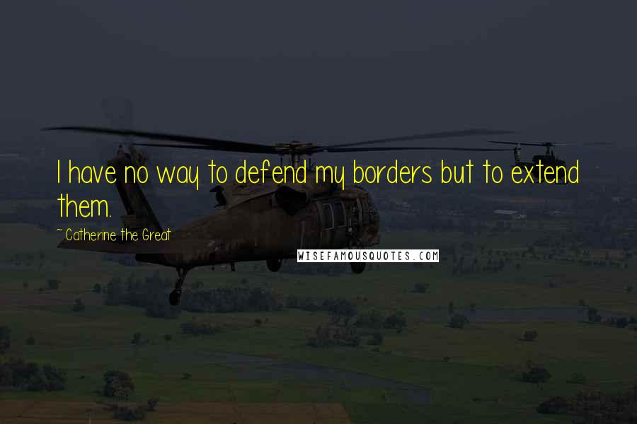 Catherine The Great Quotes: I have no way to defend my borders but to extend them.