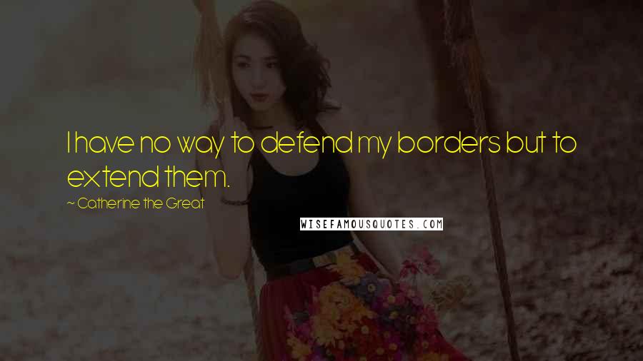 Catherine The Great Quotes: I have no way to defend my borders but to extend them.