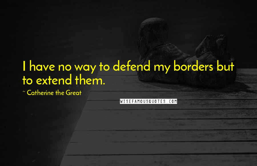 Catherine The Great Quotes: I have no way to defend my borders but to extend them.