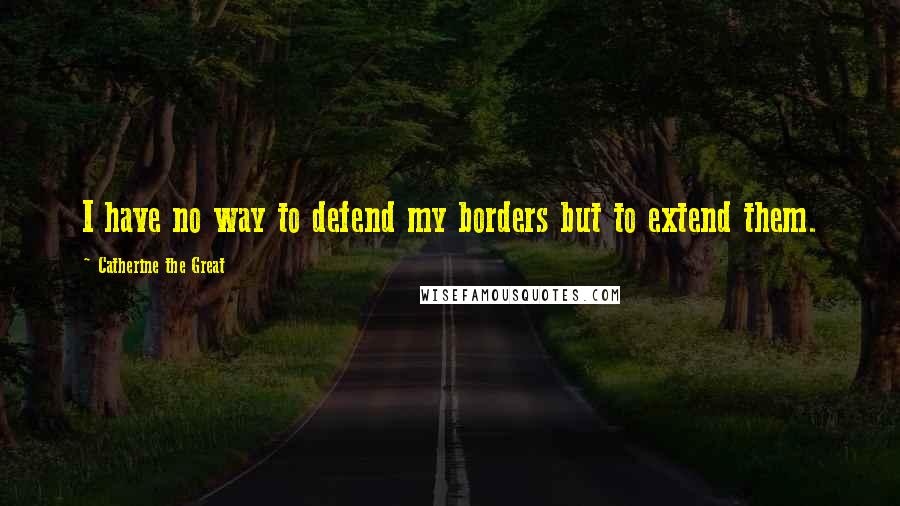 Catherine The Great Quotes: I have no way to defend my borders but to extend them.