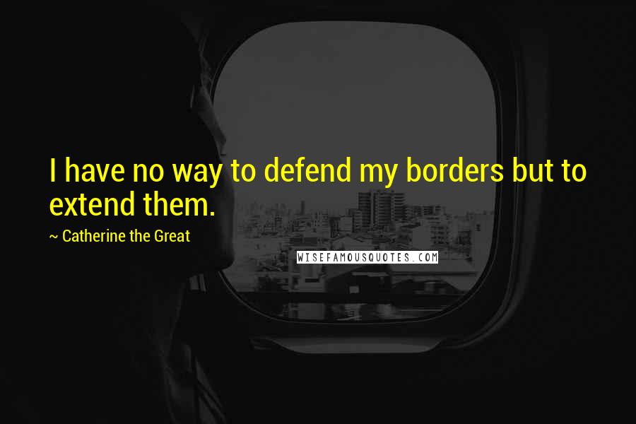 Catherine The Great Quotes: I have no way to defend my borders but to extend them.