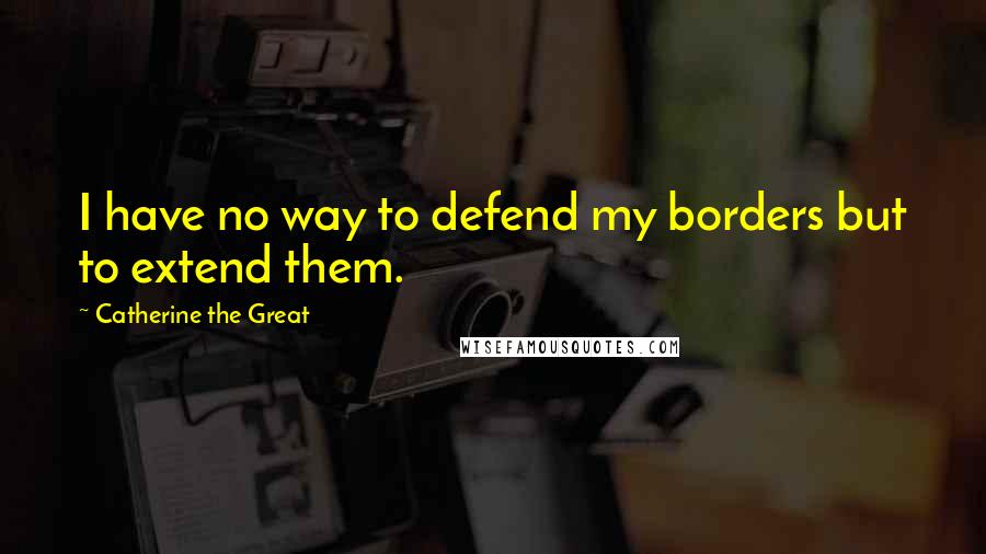 Catherine The Great Quotes: I have no way to defend my borders but to extend them.