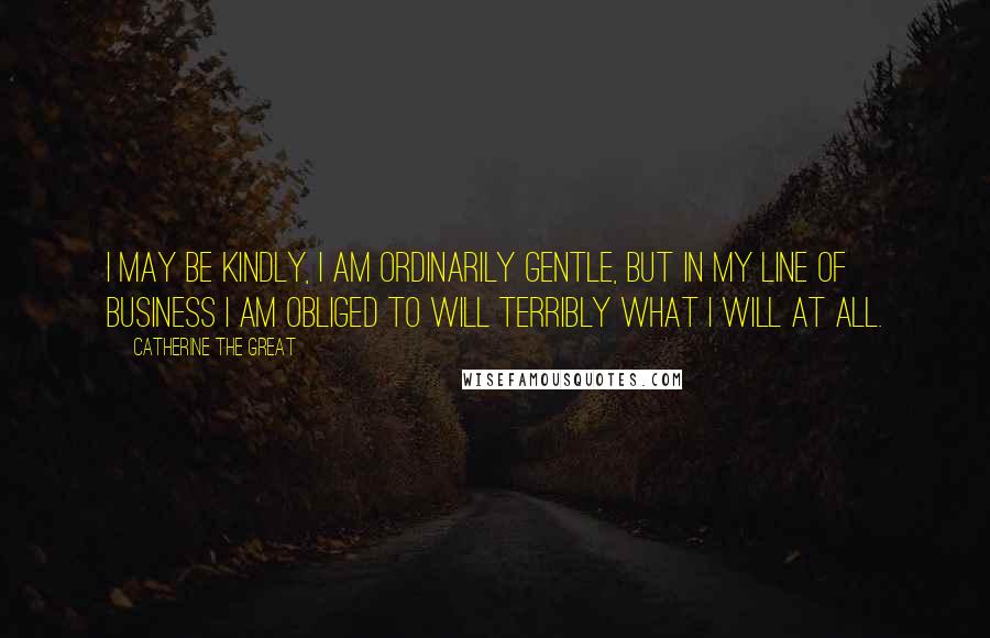 Catherine The Great Quotes: I may be kindly, I am ordinarily gentle, but in my line of business I am obliged to will terribly what I will at all.