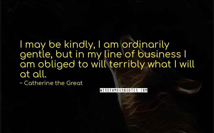 Catherine The Great Quotes: I may be kindly, I am ordinarily gentle, but in my line of business I am obliged to will terribly what I will at all.